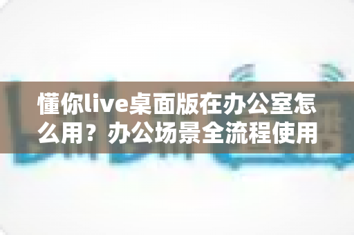 懂你live桌面版在办公室怎么用?办公场景全流程使用指南与效率提升技巧 懂你live桌面版在办公室怎么用?办公场景全流程使用指南与效率提升技巧