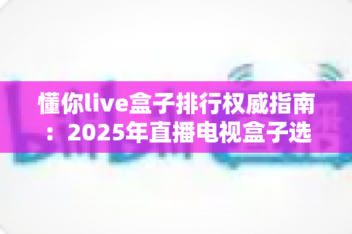 懂你live盒子排行权威指南：2025年直播电视盒子选购榜单与实用技巧全解析