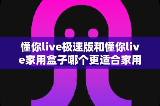 懂你live极速版和懂你live家用盒子哪个更适合家用？家用场景深度对比与选购指南