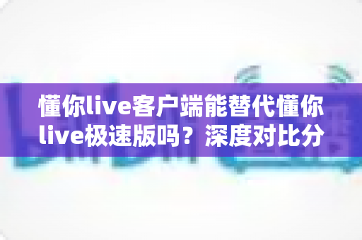 懂你live客户端能替代懂你live极速版吗?深度对比分析帮你选出最佳版本 懂你live客户端能替代懂你live极速版吗?深度对比分析帮你选出最佳版本