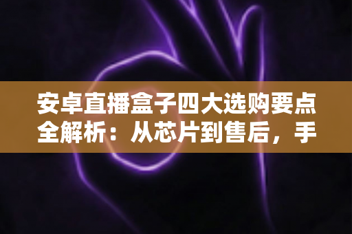 安卓直播盒子四大选购要点全解析：从芯片到售后，手把手教你挑到流畅又省心的直播神器