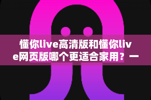 懂你live高清版和懂你live网页版哪个更适合家用?一篇文章帮你做出最适合自己的选择 懂你live高清版和懂你live网页版哪个更适合家用?一篇文章帮你做出最适合自己的选择