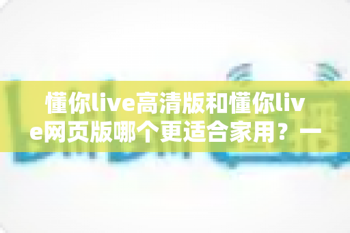 懂你live高清版和懂你live网页版哪个更适合家用?一篇文章帮你做出最适合自己的选择 懂你live高清版和懂你live网页版哪个更适合家用?一篇文章帮你做出最适合自己的选择