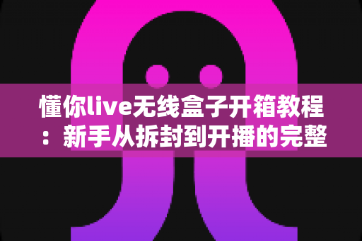 懂你live无线盒子开箱教程:新手从拆封到开播的完整实操指南 懂你live无线盒子开箱教程:新手从拆封到开播的完整实操指南