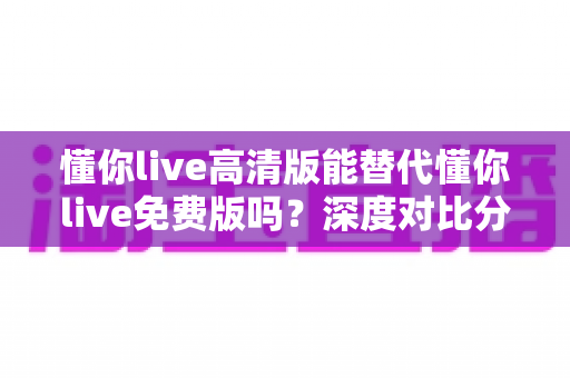 懂你live高清版能替代懂你live免费版吗？深度对比分析与实用选择指南