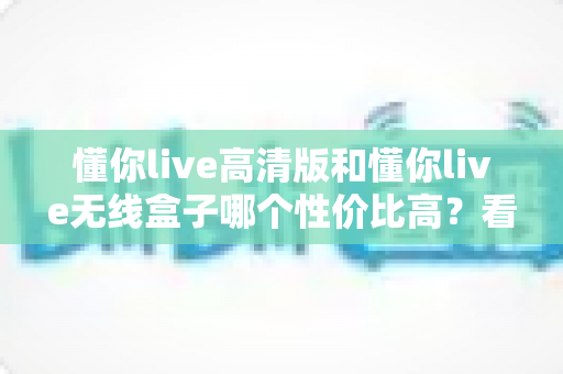 懂你live高清版和懂你live无线盒子哪个性价比高？看懂这几点再花钱不后悔