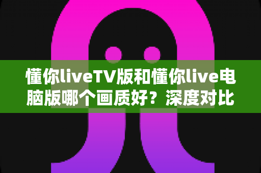 懂你liveTV版和懂你live电脑版哪个画质好？深度对比两大版本画质差异与选购指南
