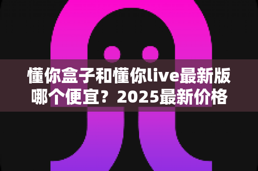 懂你盒子和懂你live最新版哪个便宜?2025最新价格对比与省钱选购全攻略 懂你盒子和懂你live最新版哪个便宜?2025最新价格对比与省钱选购全攻略