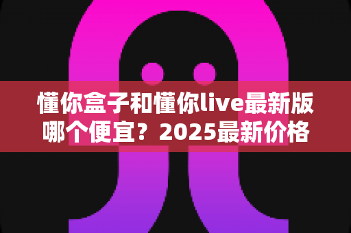 懂你盒子和懂你live最新版哪个便宜?2025最新价格对比与省钱选购全攻略 懂你盒子和懂你live最新版哪个便宜?2025最新价格对比与省钱选购全攻略
