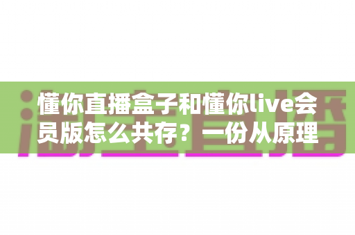 懂你直播盒子和懂你live会员版怎么共存？一份从原理到实操的双版本安装完整指南