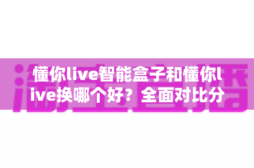 懂你live智能盒子和懂你live换哪个好？全面对比分析与选购指南