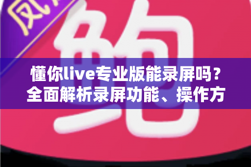 懂你live专业版能录屏吗？全面解析录屏功能、操作方法与实用指南