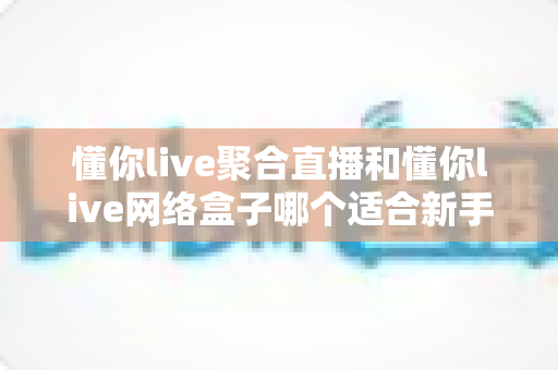 懂你live聚合直播和懂你live网络盒子哪个适合新手？一站式新手选购与使用全指南