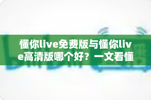 懂你live免费版与懂你live高清版哪个好？一文看懂两者差异，选对版本不花冤枉钱