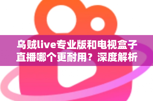 乌贼live专业版和电视盒子直播哪个更耐用？深度解析两大直播方案的稳定性、寿命与选购指南