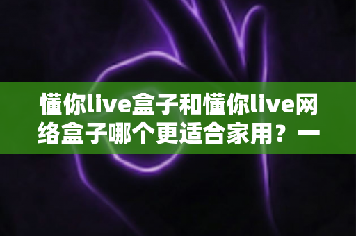 懂你live盒子和懂你live网络盒子哪个更适合家用?一文看懂两款电视盒子的真实差异与选购建议 懂你live盒子和懂你live网络盒子哪个更适合家用?一文看懂两款电视盒子的真实差异与选购建议