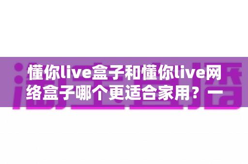 懂你live盒子和懂你live网络盒子哪个更适合家用?一文看懂两款电视盒子的真实差异与选购建议 懂你live盒子和懂你live网络盒子哪个更适合家用?一文看懂两款电视盒子的真实差异与选购建议