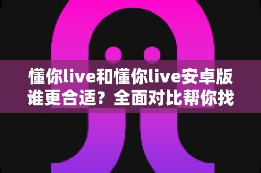 懂你live和懂你live安卓版谁更合适？全面对比帮你找到最佳选择