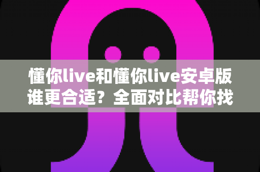 懂你live和懂你live安卓版谁更合适？全面对比帮你找到最佳选择