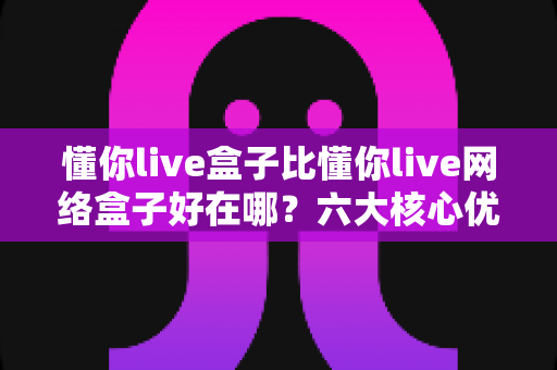 懂你live盒子比懂你live网络盒子好在哪？六大核心优势全面解析，帮你选对不选贵