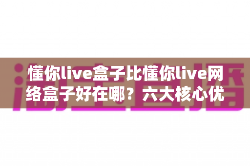 懂你live盒子比懂你live网络盒子好在哪？六大核心优势全面解析，帮你选对不选贵