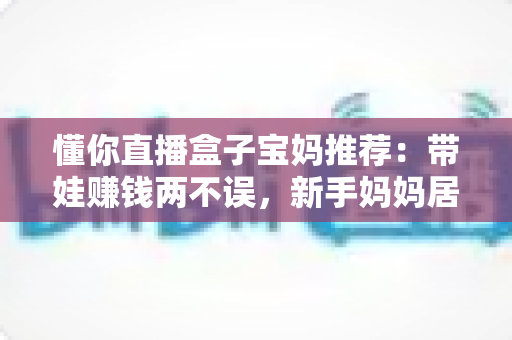懂你直播盒子宝妈推荐:带娃赚钱两不误,新手妈妈居家直播的实用指南 懂你直播盒子宝妈推荐:带娃赚钱两不误,新手妈妈居家直播的实用指南