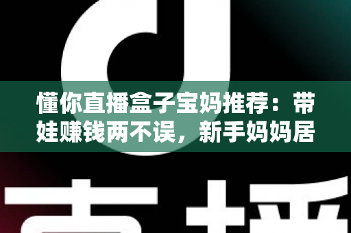 懂你直播盒子宝妈推荐：带娃赚钱两不误，新手妈妈居家直播的实用指南