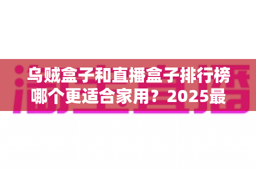 乌贼盒子和直播盒子排行榜哪个更适合家用？2025最新家用电视盒子深度对比与选购避坑指南