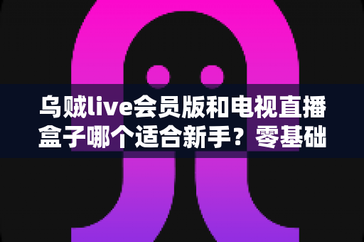 乌贼live会员版和电视直播盒子哪个适合新手？零基础用户入门选购全攻略