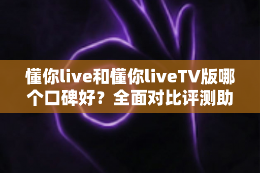 懂你live和懂你liveTV版哪个口碑好?全面对比评测助你轻松选出心仪版本 懂你live和懂你liveTV版哪个口碑好?全面对比评测助你轻松选出心仪版本