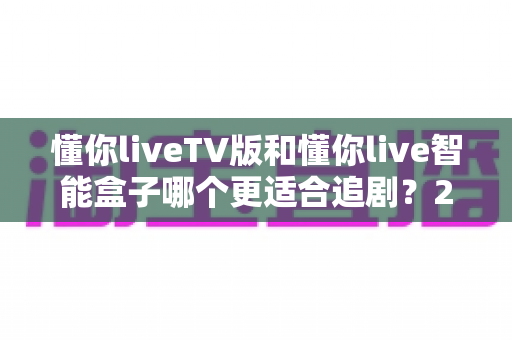 懂你liveTV版和懂你live智能盒子哪个更适合追剧?2025最新追剧神器选购深度测评指南 懂你liveTV版和懂你live智能盒子哪个更适合追剧?2025最新追剧神器选购深度测评指南