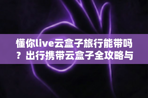 懂你live云盒子旅行能带吗？出行携带云盒子全攻略与使用指南