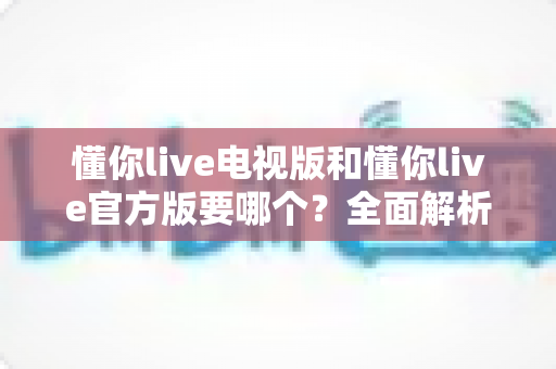 懂你live电视版和懂你live官方版要哪个?全面解析两大版本差异,帮你找到最适合的观看方案 懂你live电视版和懂你live官方版要哪个?全面解析两大版本差异,帮你找到最适合的观看方案
