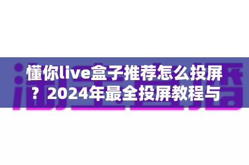 懂你live盒子推荐怎么投屏？2024年最全投屏教程与盒子选购指南