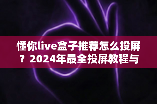 懂你live盒子推荐怎么投屏？2024年最全投屏教程与盒子选购指南
