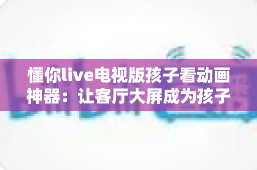 懂你live电视版孩子看动画神器：让客厅大屏成为孩子的快乐成长伙伴