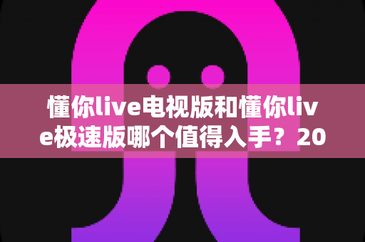 懂你live电视版和懂你live极速版哪个值得入手?2025年最全对比测评与选购避坑指南 懂你live电视版和懂你live极速版哪个值得入手?2025年最全对比测评与选购避坑指南