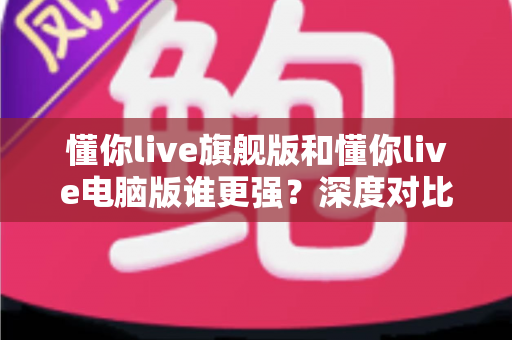 懂你live旗舰版和懂你live电脑版谁更强?深度对比评测帮你选对版本 懂你live旗舰版和懂你live电脑版谁更强?深度对比评测帮你选对版本