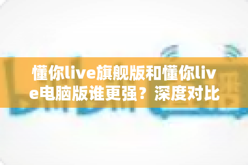 懂你live旗舰版和懂你live电脑版谁更强?深度对比评测帮你选对版本 懂你live旗舰版和懂你live电脑版谁更强?深度对比评测帮你选对版本