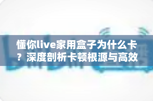 懂你live家用盒子为什么卡?深度剖析卡顿根源与高效解决全攻略 懂你live家用盒子为什么卡?深度剖析卡顿根源与高效解决全攻略