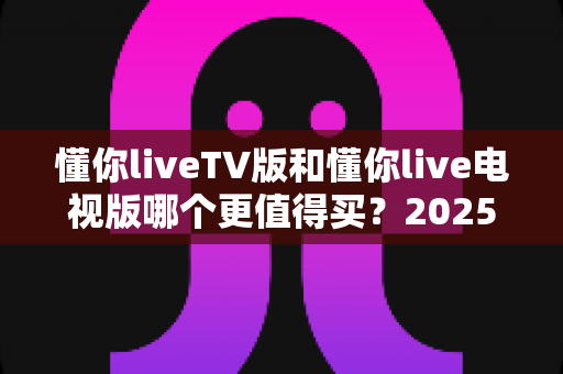 懂你liveTV版和懂你live电视版哪个更值得买？2025最新对比评测与选购避坑指南