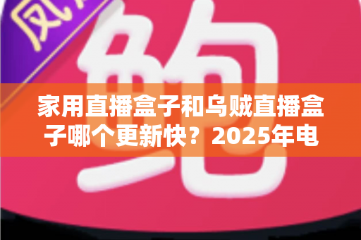 家用直播盒子和乌贼直播盒子哪个更新快？2025年电视盒子更新速度全面对比与选购指南