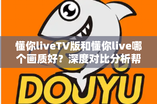 懂你liveTV版和懂你live哪个画质好？深度对比分析帮你选出最佳观看方案