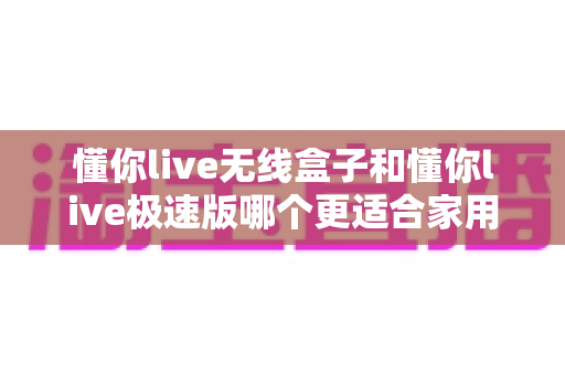 懂你live无线盒子和懂你live极速版哪个更适合家用？看完这篇再决定，选对不踩坑