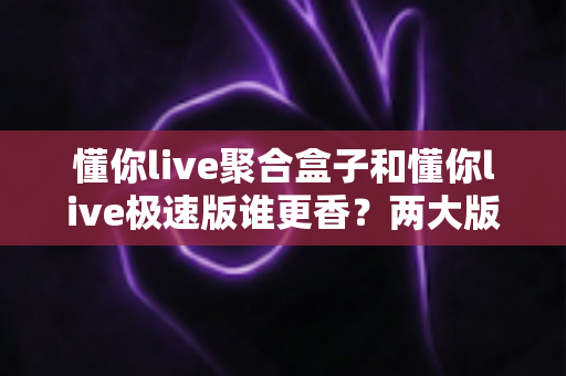 懂你live聚合盒子和懂你live极速版谁更香？两大版本深度横评，看完这篇不再纠结选错！