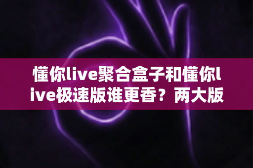 懂你live聚合盒子和懂你live极速版谁更香？两大版本深度横评，看完这篇不再纠结选错！