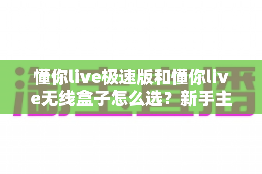 懂你live极速版和懂你live无线盒子怎么选?新手主播必看的深度对比与选购指南 懂你live极速版和懂你live无线盒子怎么选?新手主播必看的深度对比与选购指南