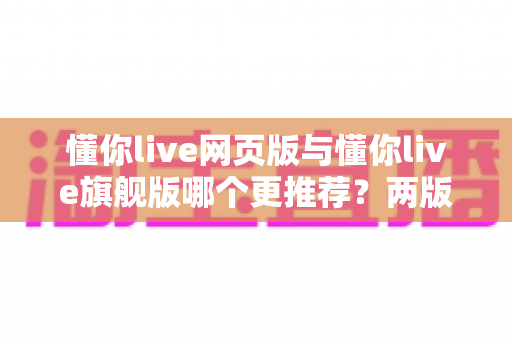 懂你live网页版与懂你live旗舰版哪个更推荐？两版本全维度对比，帮你选对不踩坑