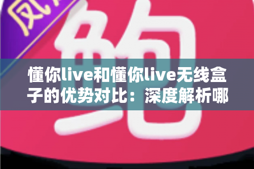 懂你live和懂你live无线盒子的优势对比：深度解析哪款方案更适合你的直播场景？