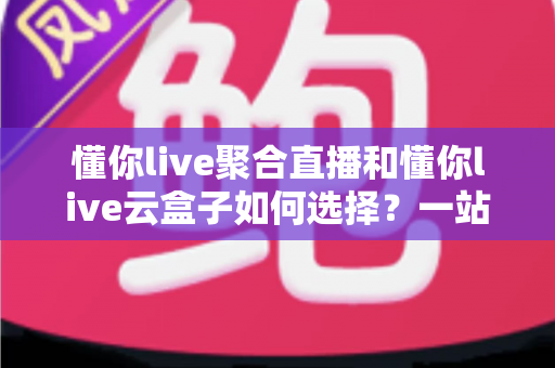 懂你live聚合直播和懂你live云盒子如何选择？一站式直播方案选购全攻略